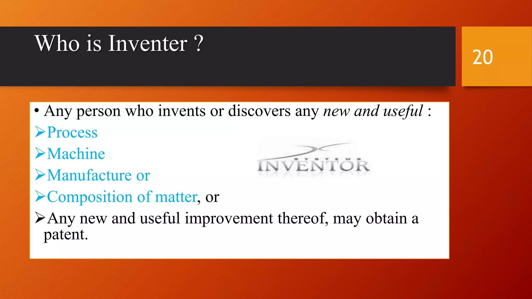 Who is Inventer ?
• Any person who invents or discovers any new and useful :
Process
Machine
Manufacture or
Composition of matter, or
Any new and useful improvement thereof, may obtain a
patent.
20
 
