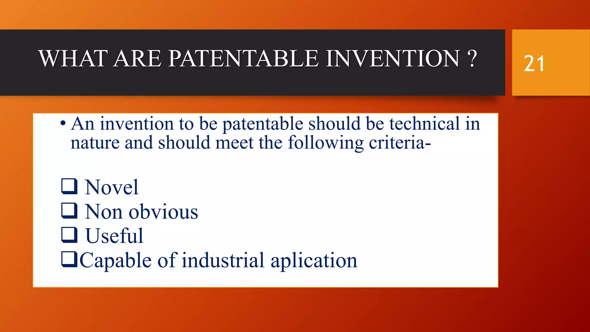 WHAT ARE PATENTABLE INVENTION ?
• An invention to be patentable should be technical in
nature and should meet the following criteria-
 Novel
 Non obvious
 Useful
Capable of industrial aplication
21
 