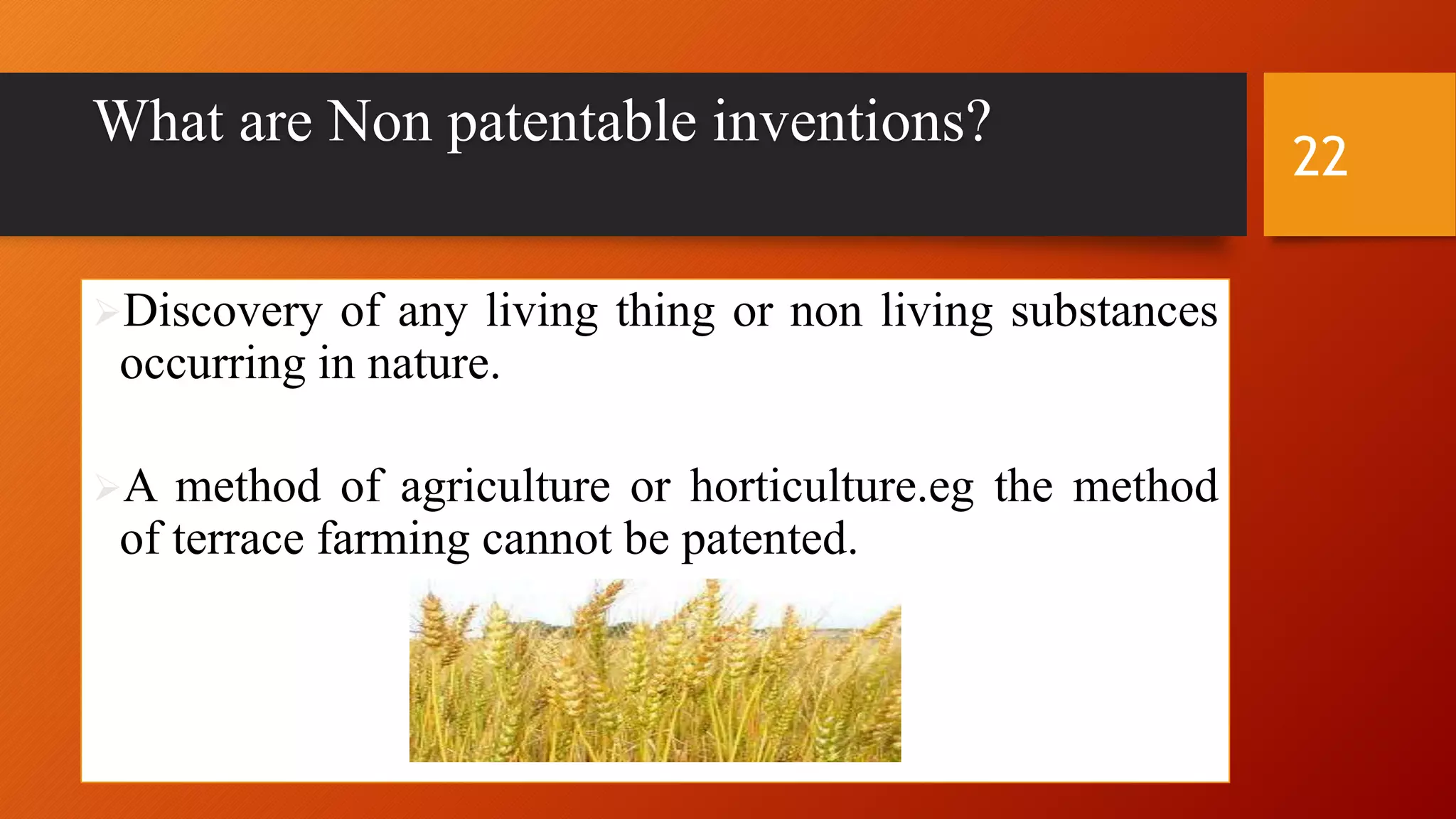 What are Non patentable inventions?
Discovery of any living thing or non living substances
occurring in nature.
A method of agriculture or horticulture.eg the method
of terrace farming cannot be patented.
22
 