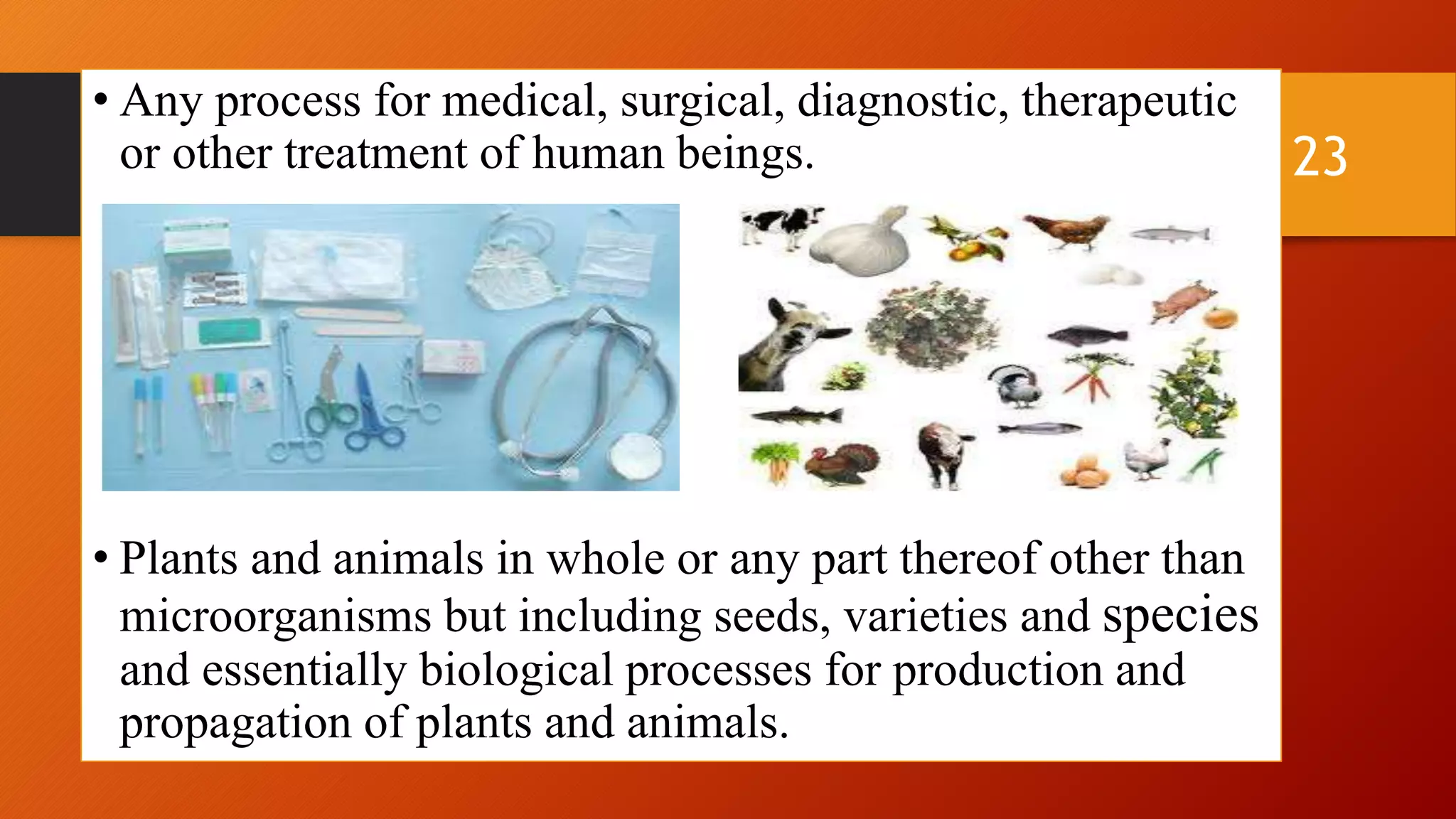 • Any process for medical, surgical, diagnostic, therapeutic
or other treatment of human beings.
• Plants and animals in whole or any part thereof other than
microorganisms but including seeds, varieties and species
and essentially biological processes for production and
propagation of plants and animals.
23
 