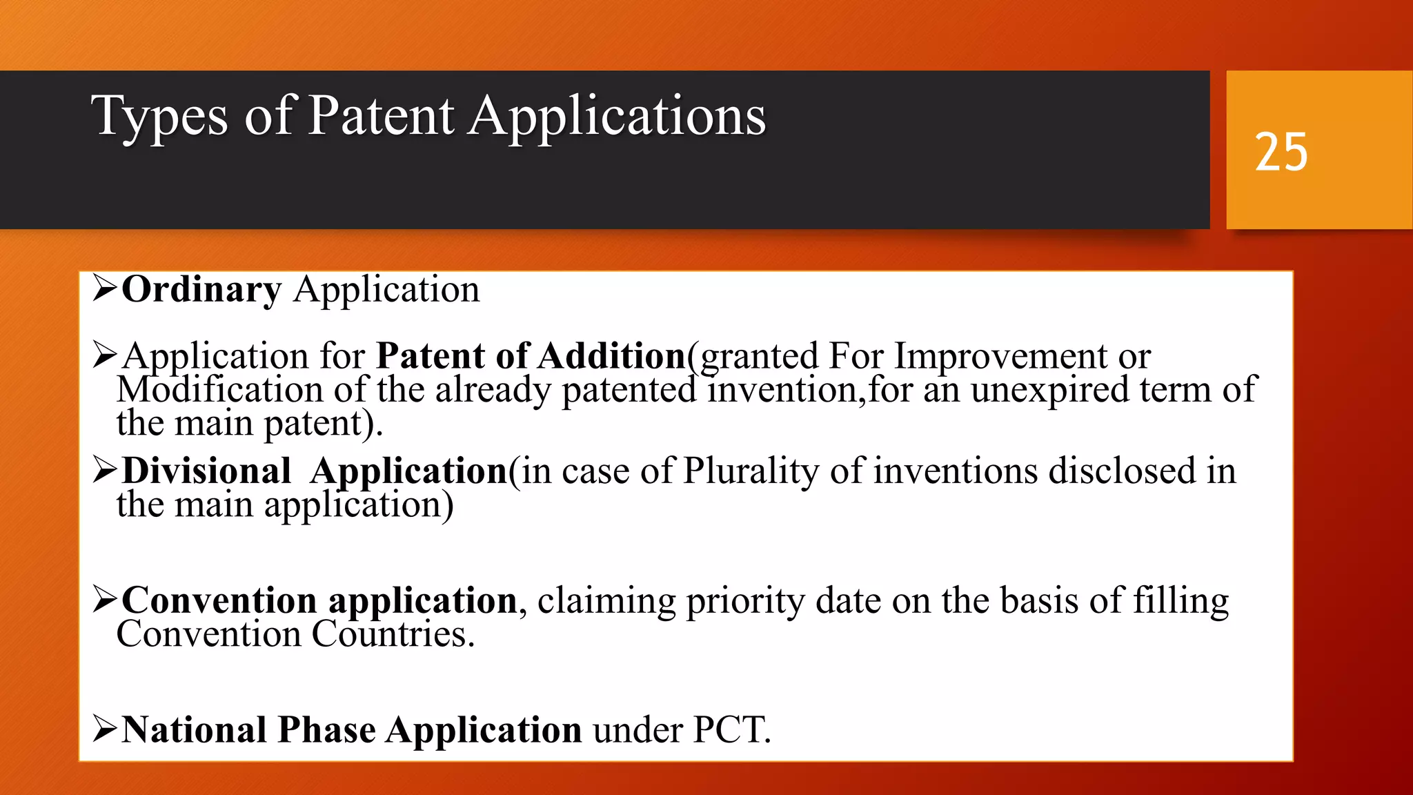 Types of Patent Applications
Ordinary Application
Application for Patent of Addition(granted For Improvement or
Modification of the already patented invention,for an unexpired term of
the main patent).
Divisional Application(in case of Plurality of inventions disclosed in
the main application)
Convention application, claiming priority date on the basis of filling
Convention Countries.
National Phase Application under PCT.
25
 