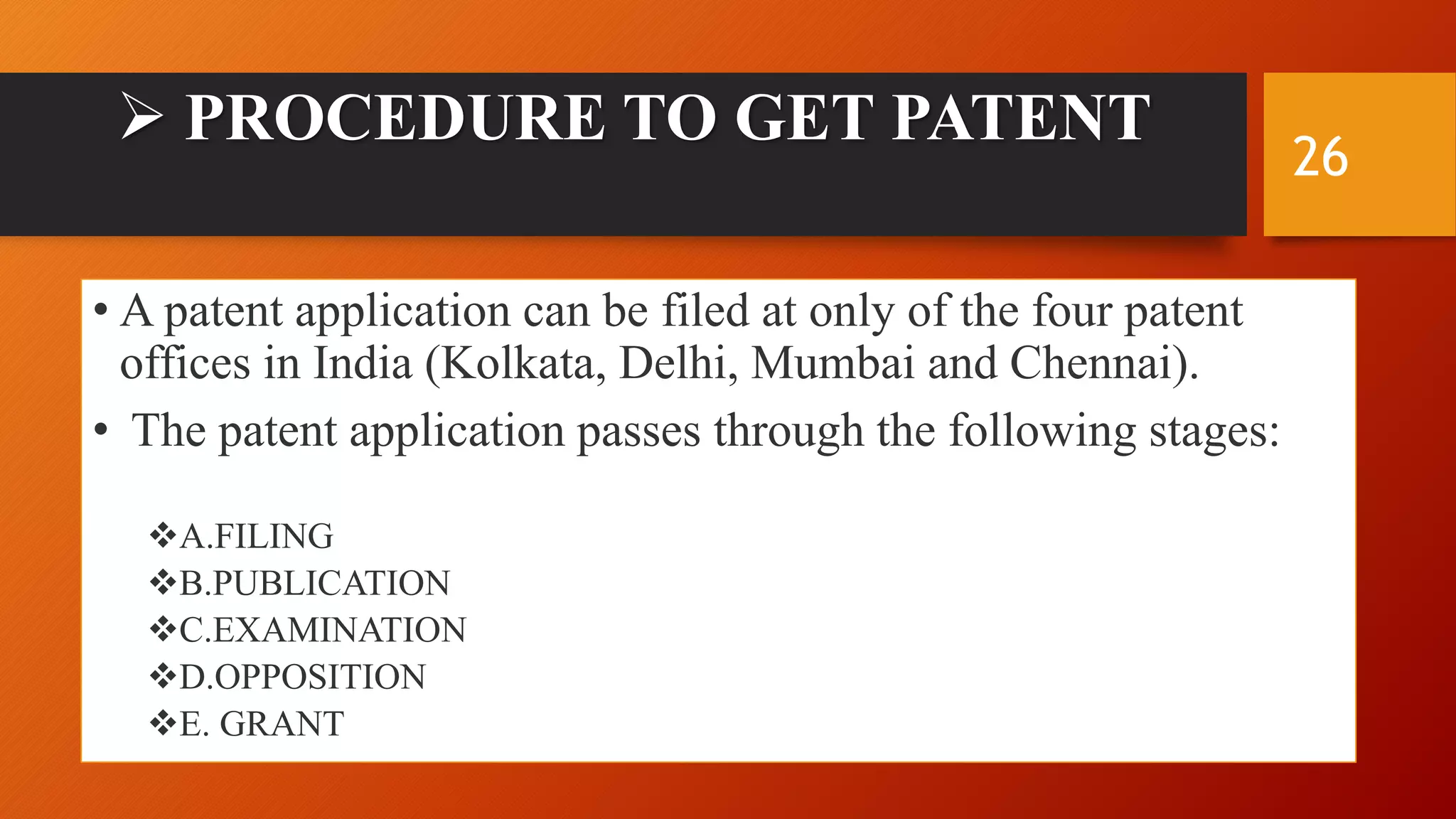  PROCEDURE TO GET PATENT
• A patent application can be filed at only of the four patent
offices in India (Kolkata, Delhi, Mumbai and Chennai).
• The patent application passes through the following stages:
A.FILING
B.PUBLICATION
C.EXAMINATION
D.OPPOSITION
E. GRANT
26
 