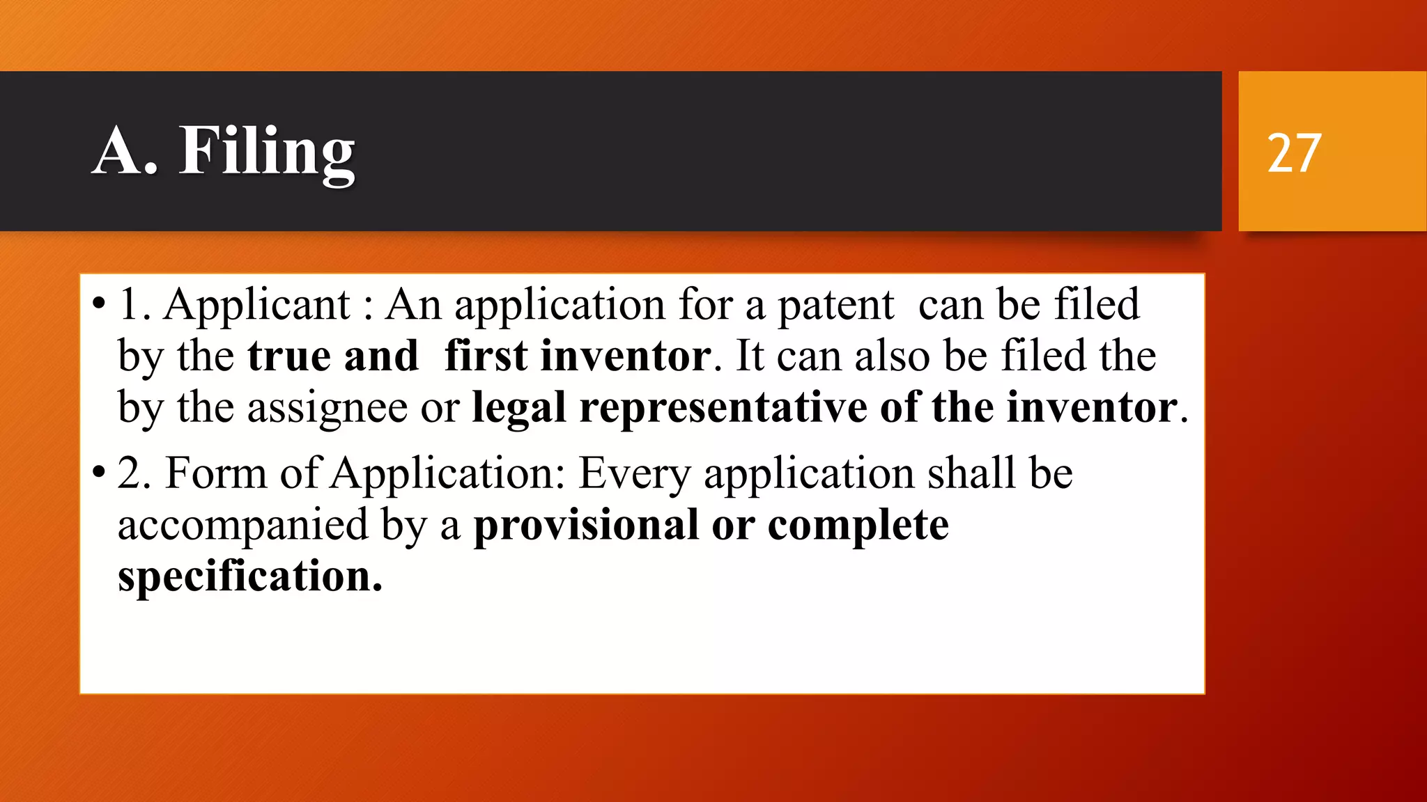 A. Filing
• 1. Applicant : An application for a patent can be filed
by the true and first inventor. It can also be filed the
by the assignee or legal representative of the inventor.
• 2. Form of Application: Every application shall be
accompanied by a provisional or complete
specification.
27
 