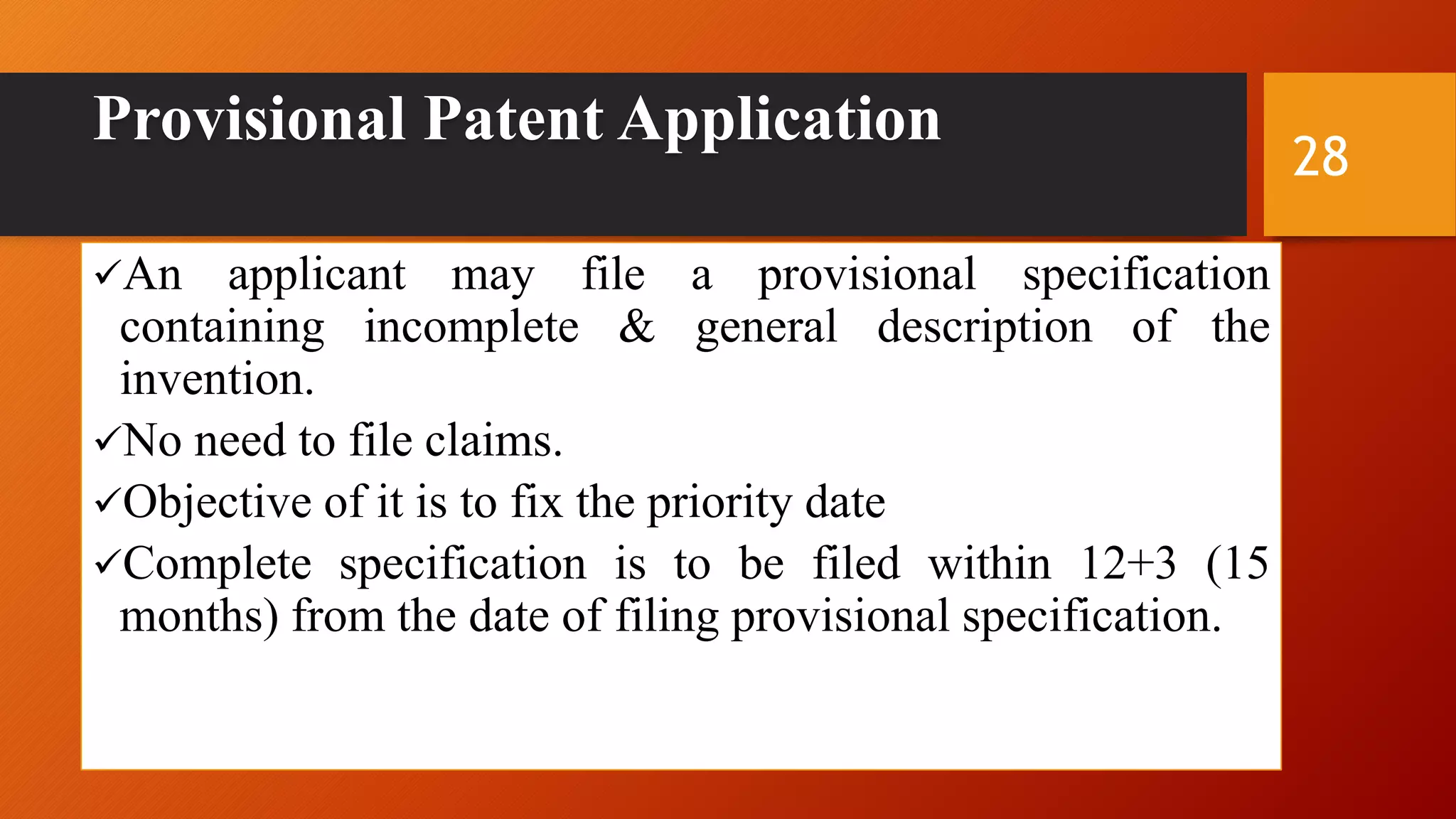 Provisional Patent Application
An applicant may file a provisional specification
containing incomplete & general description of the
invention.
No need to file claims.
Objective of it is to fix the priority date
Complete specification is to be filed within 12+3 (15
months) from the date of filing provisional specification.
28
 