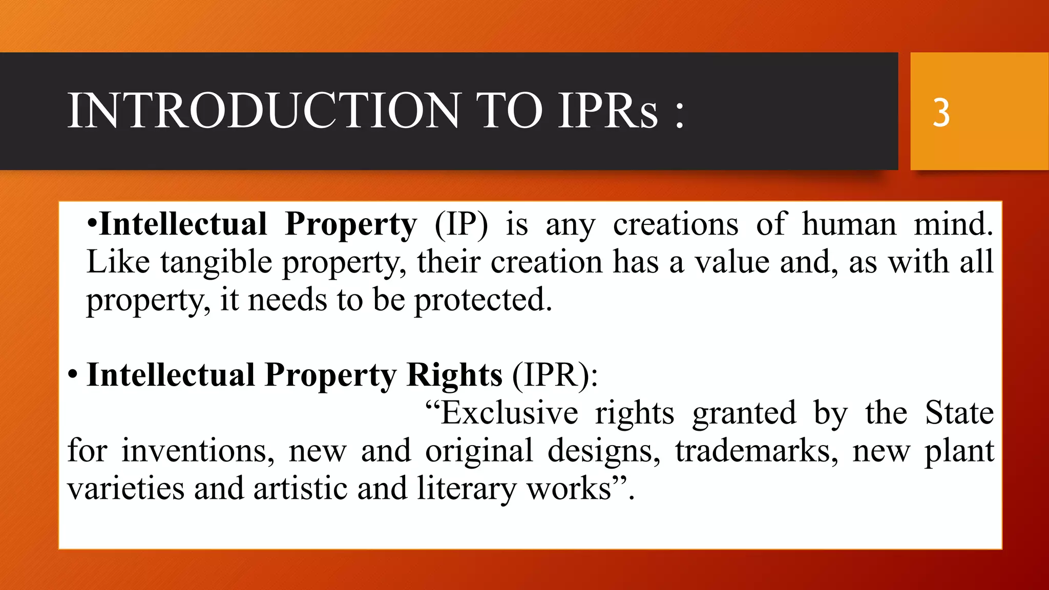 INTRODUCTION TO IPRs :
•Intellectual Property (IP) is any creations of human mind.
Like tangible property, their creation has a value and, as with all
property, it needs to be protected.
• Intellectual Property Rights (IPR):
“Exclusive rights granted by the State
for inventions, new and original designs, trademarks, new plant
varieties and artistic and literary works”.
3
 