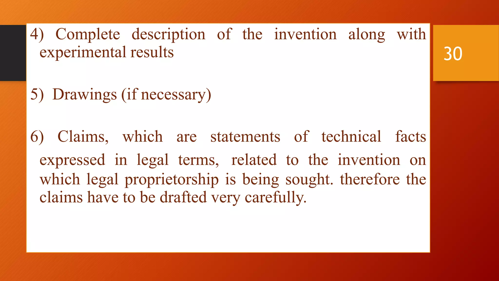 4) Complete description of the invention along with
experimental results
5) Drawings (if necessary)
6) Claims, which are statements of technical facts
expressed in legal terms, related to the invention on
which legal proprietorship is being sought. therefore the
claims have to be drafted very carefully.
30
 
