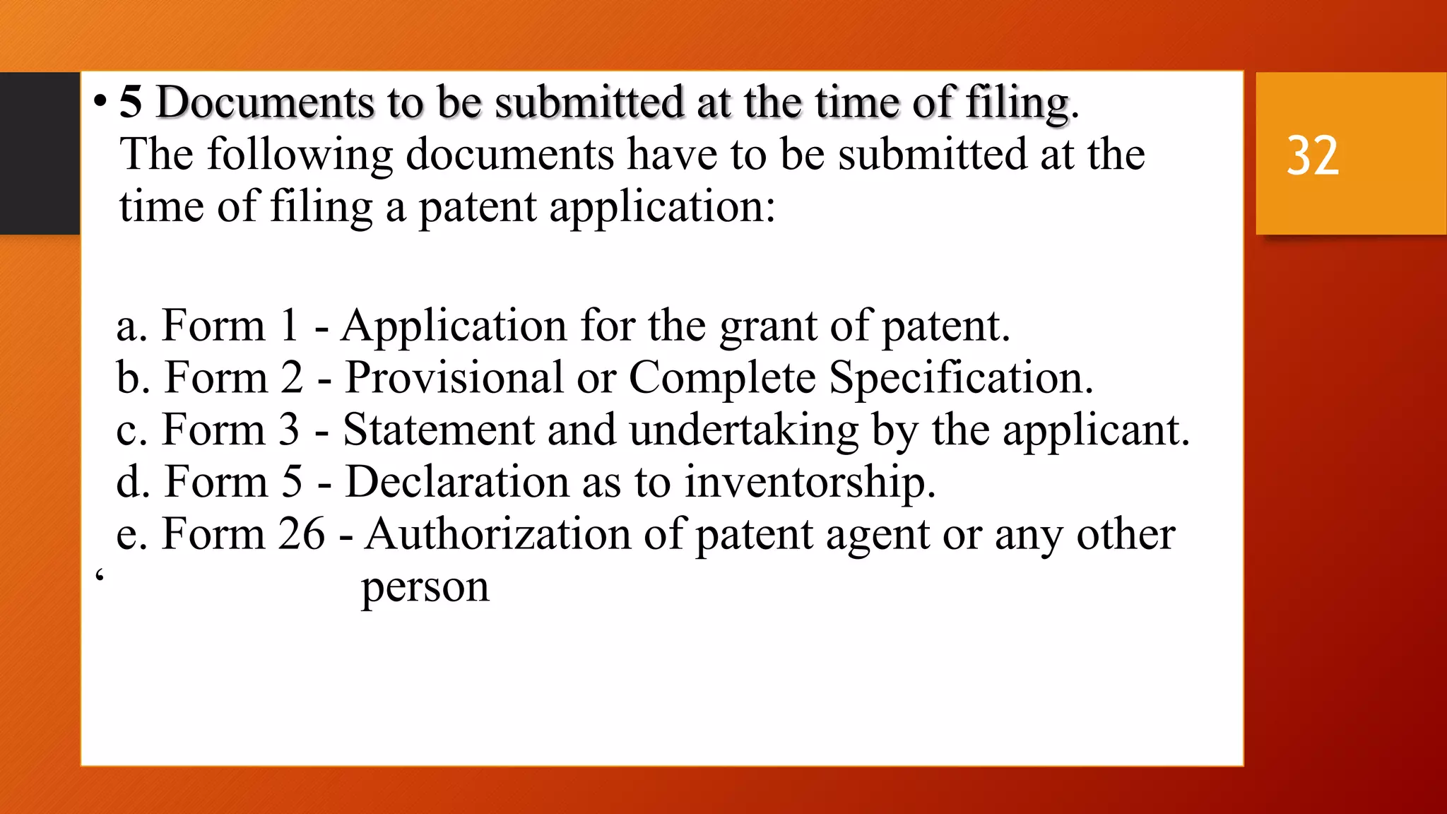 • 5 Documents to be submitted at the time of filing.
The following documents have to be submitted at the
time of filing a patent application:
a. Form 1 - Application for the grant of patent.
b. Form 2 - Provisional or Complete Specification.
c. Form 3 - Statement and undertaking by the applicant.
d. Form 5 - Declaration as to inventorship.
e. Form 26 - Authorization of patent agent or any other
‘ person
32
 