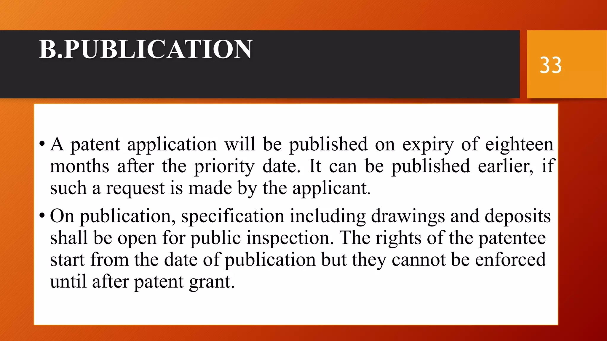 B.PUBLICATION
• A patent application will be published on expiry of eighteen
months after the priority date. It can be published earlier, if
such a request is made by the applicant.
• On publication, specification including drawings and deposits
shall be open for public inspection. The rights of the patentee
start from the date of publication but they cannot be enforced
until after patent grant.
33
 