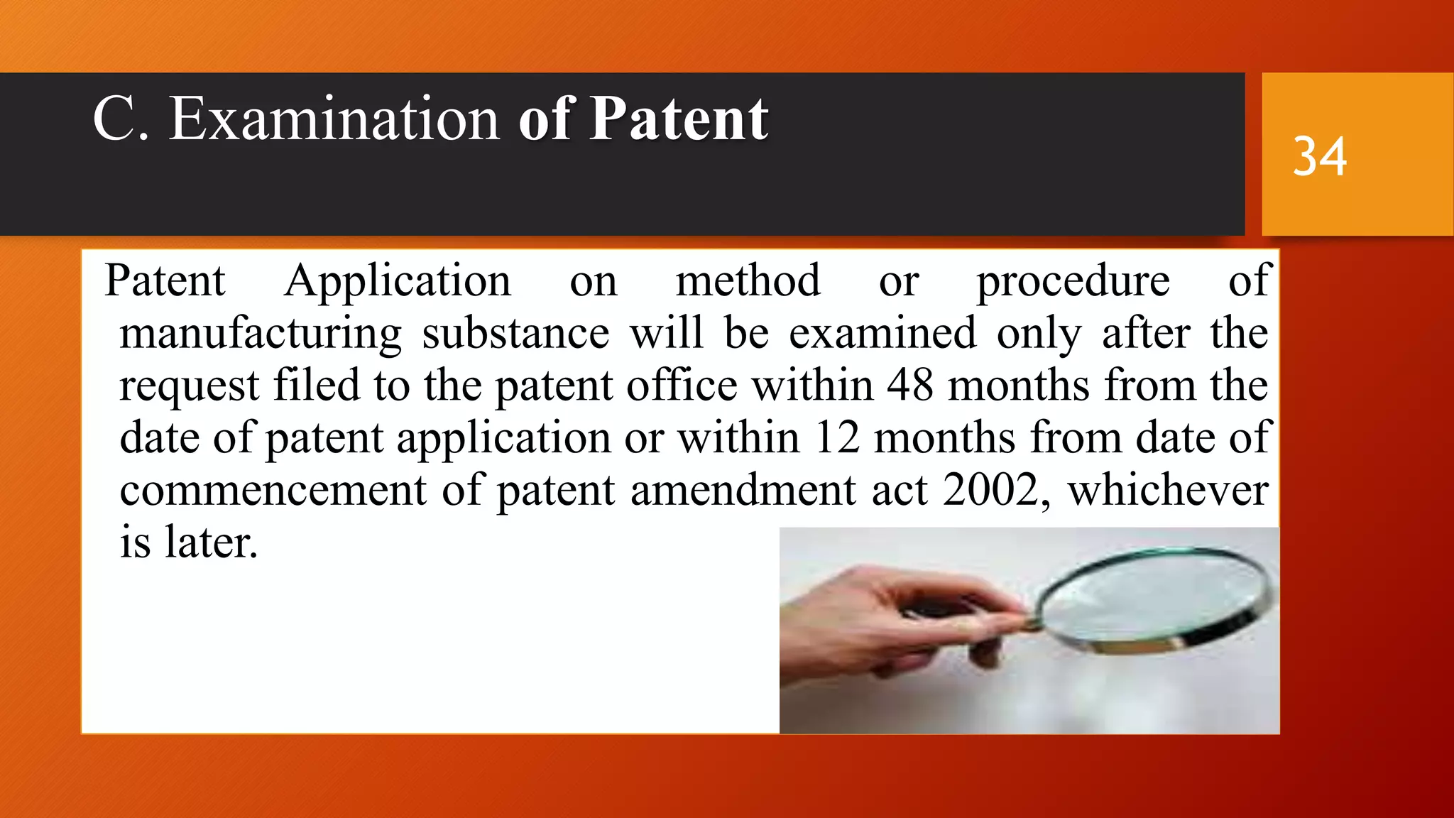 C. Examination of Patent
Patent Application on method or procedure of
manufacturing substance will be examined only after the
request filed to the patent office within 48 months from the
date of patent application or within 12 months from date of
commencement of patent amendment act 2002, whichever
is later.
34
 