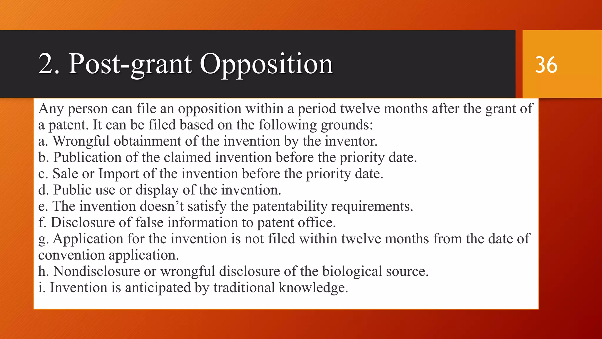 2. Post-grant Opposition
Any person can file an opposition within a period twelve months after the grant of
a patent. It can be filed based on the following grounds:
a. Wrongful obtainment of the invention by the inventor.
b. Publication of the claimed invention before the priority date.
c. Sale or Import of the invention before the priority date.
d. Public use or display of the invention.
e. The invention doesn’t satisfy the patentability requirements.
f. Disclosure of false information to patent office.
g. Application for the invention is not filed within twelve months from the date of
convention application.
h. Nondisclosure or wrongful disclosure of the biological source.
i. Invention is anticipated by traditional knowledge.
36
 