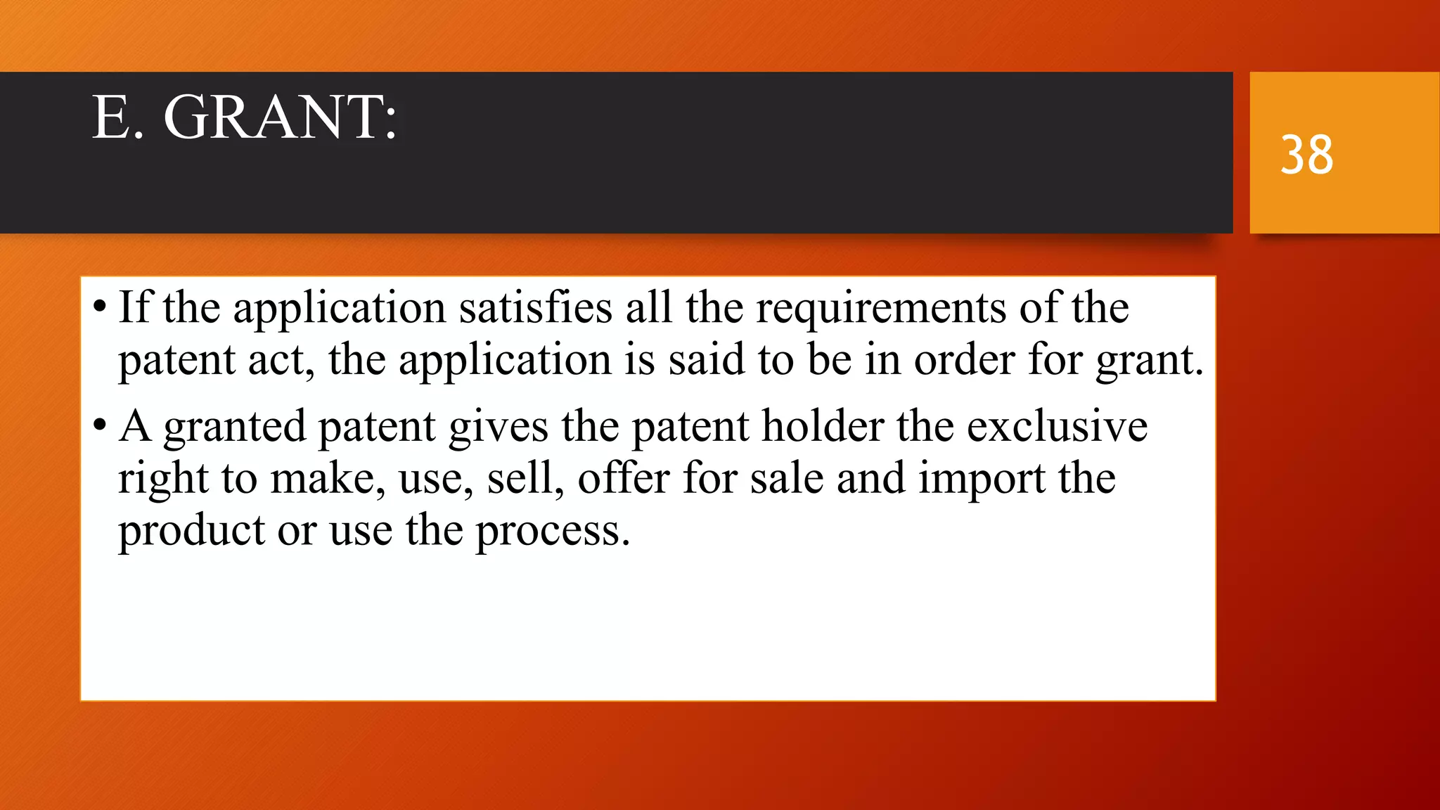 E. GRANT:
• If the application satisfies all the requirements of the
patent act, the application is said to be in order for grant.
• A granted patent gives the patent holder the exclusive
right to make, use, sell, offer for sale and import the
product or use the process.
38
 