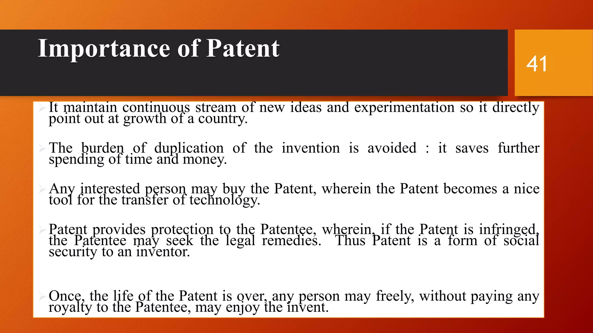 Importance of Patent
It maintain continuous stream of new ideas and experimentation so it directly
point out at growth of a country.
The burden of duplication of the invention is avoided : it saves further
spending of time and money.
Any interested person may buy the Patent, wherein the Patent becomes a nice
tool for the transfer of technology.
Patent provides protection to the Patentee, wherein, if the Patent is infringed,
the Patentee may seek the legal remedies. Thus Patent is a form of social
security to an inventor.
Once, the life of the Patent is over, any person may freely, without paying any
royalty to the Patentee, may enjoy the invent.
41
 