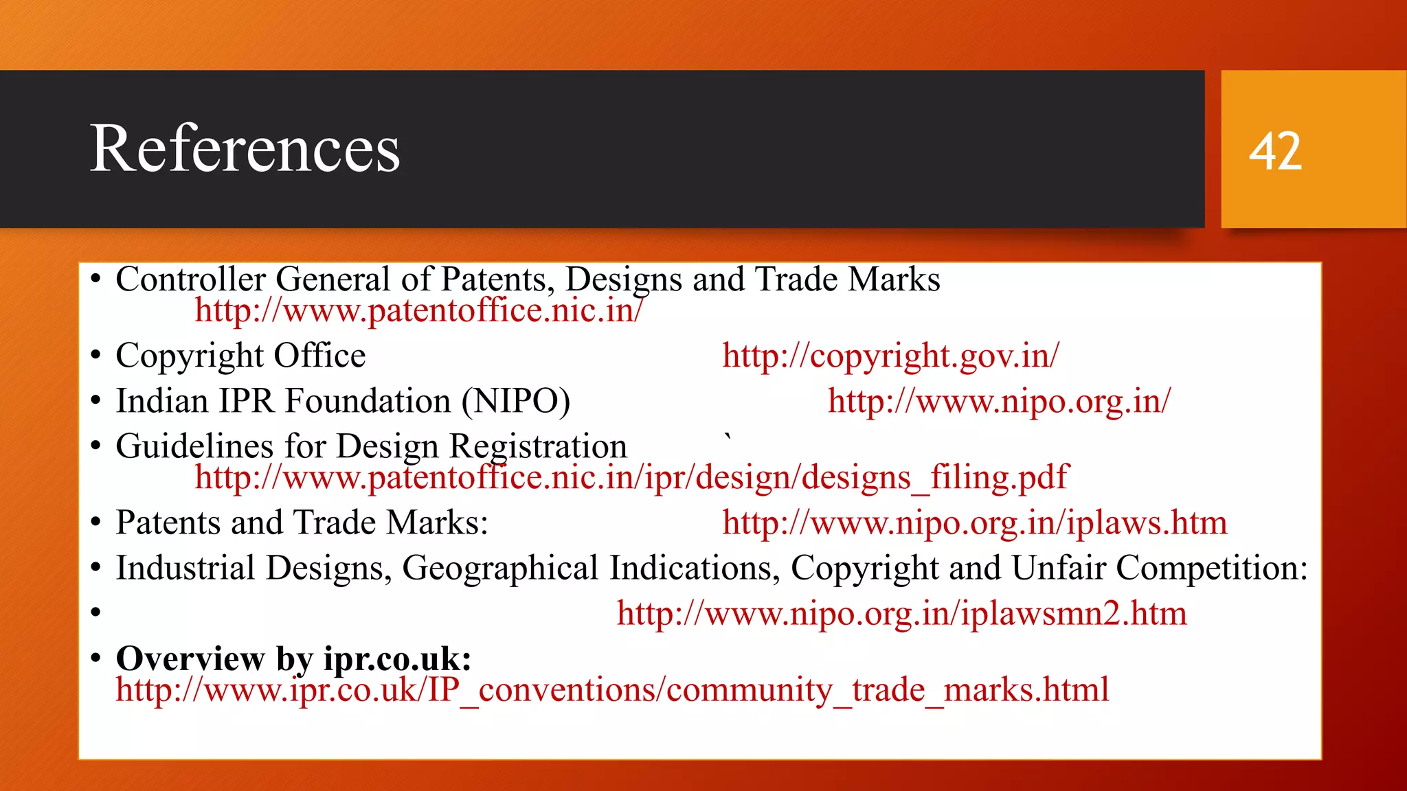 References
• Controller General of Patents, Designs and Trade Marks
http://www.patentoffice.nic.in/
• Copyright Office http://copyright.gov.in/
• Indian IPR Foundation (NIPO) http://www.nipo.org.in/
• Guidelines for Design Registration `
http://www.patentoffice.nic.in/ipr/design/designs_filing.pdf
• Patents and Trade Marks: http://www.nipo.org.in/iplaws.htm
• Industrial Designs, Geographical Indications, Copyright and Unfair Competition:
• http://www.nipo.org.in/iplawsmn2.htm
• Overview by ipr.co.uk:
http://www.ipr.co.uk/IP_conventions/community_trade_marks.html
42
 