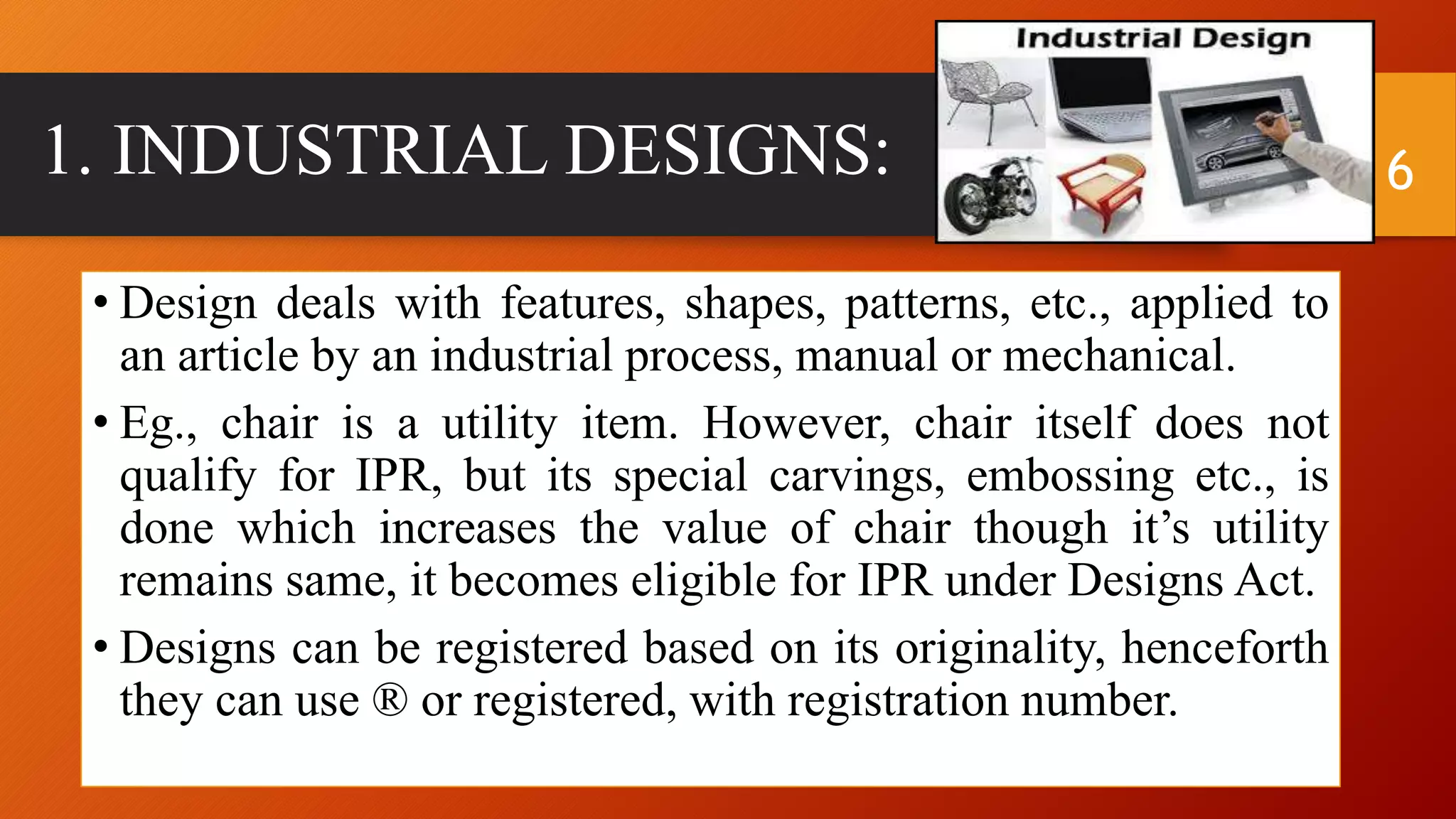 1. INDUSTRIAL DESIGNS:
• Design deals with features, shapes, patterns, etc., applied to
an article by an industrial process, manual or mechanical.
• Eg., chair is a utility item. However, chair itself does not
qualify for IPR, but its special carvings, embossing etc., is
done which increases the value of chair though it’s utility
remains same, it becomes eligible for IPR under Designs Act.
• Designs can be registered based on its originality, henceforth
they can use ® or registered, with registration number.
6
 