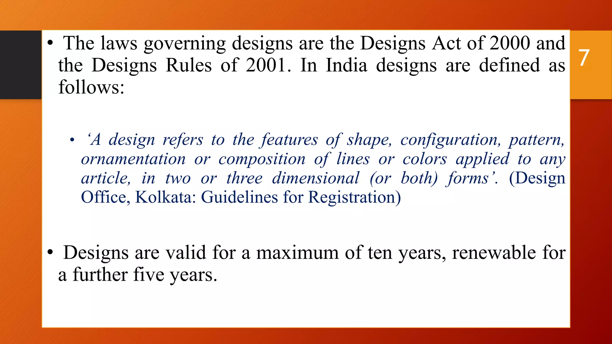 • The laws governing designs are the Designs Act of 2000 and
the Designs Rules of 2001. In India designs are defined as
follows:
• ‘A design refers to the features of shape, configuration, pattern,
ornamentation or composition of lines or colors applied to any
article, in two or three dimensional (or both) forms’. (Design
Office, Kolkata: Guidelines for Registration)
• Designs are valid for a maximum of ten years, renewable for
a further five years.
7
 