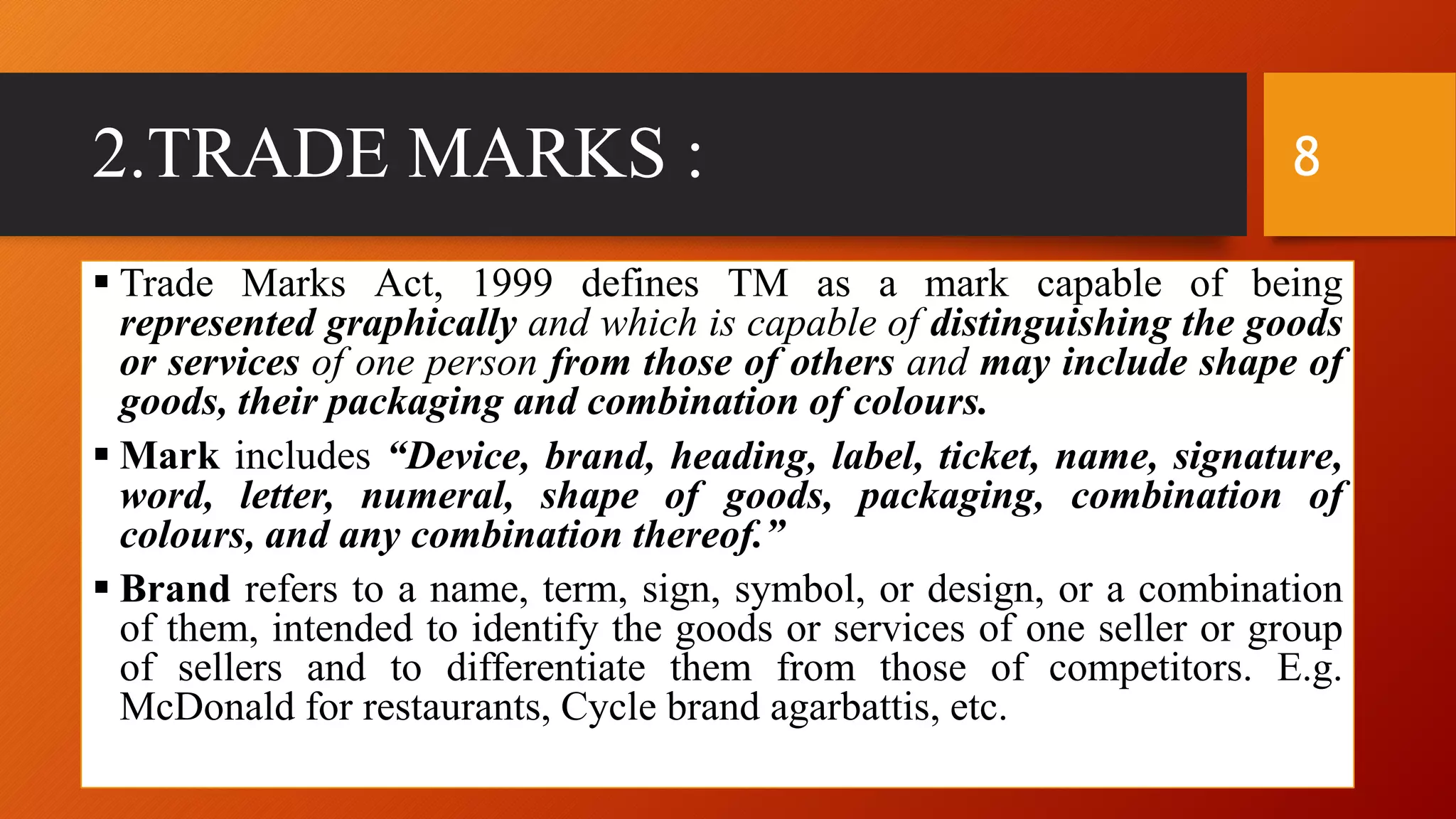 2.TRADE MARKS :
 Trade Marks Act, 1999 defines TM as a mark capable of being
represented graphically and which is capable of distinguishing the goods
or services of one person from those of others and may include shape of
goods, their packaging and combination of colours.
 Mark includes “Device, brand, heading, label, ticket, name, signature,
word, letter, numeral, shape of goods, packaging, combination of
colours, and any combination thereof.”
 Brand refers to a name, term, sign, symbol, or design, or a combination
of them, intended to identify the goods or services of one seller or group
of sellers and to differentiate them from those of competitors. E.g.
McDonald for restaurants, Cycle brand agarbattis, etc.
8
 