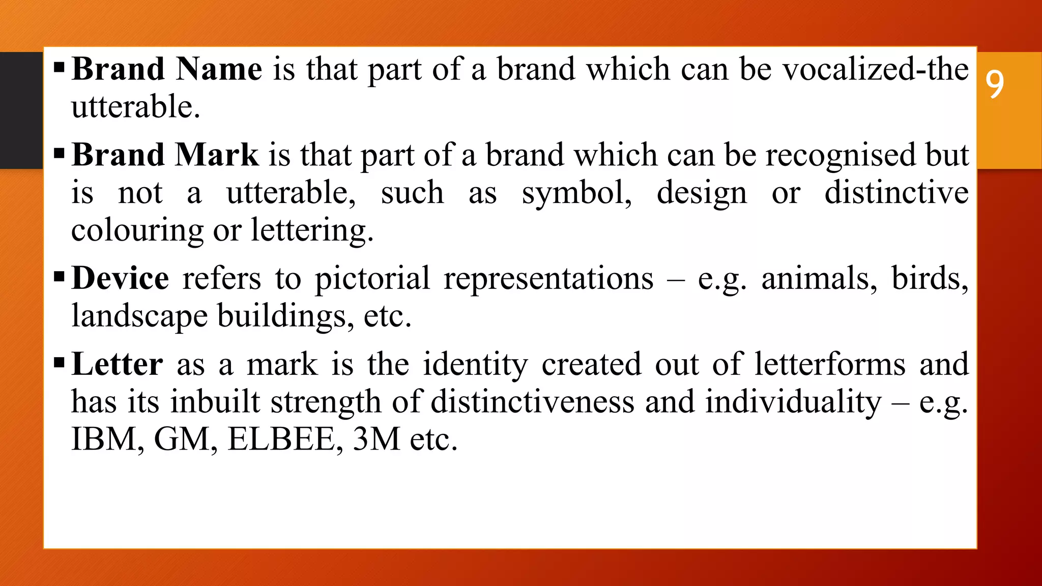 Brand Name is that part of a brand which can be vocalized-the
utterable.
Brand Mark is that part of a brand which can be recognised but
is not a utterable, such as symbol, design or distinctive
colouring or lettering.
Device refers to pictorial representations – e.g. animals, birds,
landscape buildings, etc.
Letter as a mark is the identity created out of letterforms and
has its inbuilt strength of distinctiveness and individuality – e.g.
IBM, GM, ELBEE, 3M etc.
9
 