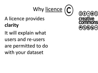 Why licence?
A licence provides
clarity
It will explain what
users and re-users
are permitted to do
with your dataset
 