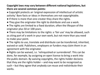 Copyright laws may vary between different national legislations, but
there are several common points:
● Copyright protects an ‘original expression of intellectual of artistic
activity.’ Bare facts or ideas in themselves are not copyrightable.
● If there is more than one creator they share the rights.
● They give the originator the right to distribute and use a work.
● The rights are limited to a fixed duration, often the lifespan of the
originator plus 50 or 100 years.
● There may be limitations to the rights: a ‘fair use’ may be allowed, such
as citing part of a work in your own work, but not more than you need
to make your point.
● The rights to use, translate and distribute can be transferred, inherited,
waived or sold. Publishers, employers or funders may claim them in an
agreement with the originator.
● Rights can be waived, i.e. ‘relinquished or surrendered’. This can be
done, for example, by assigning an open license to bring a work into
the public domain. By waiving copyrights, the rights holder declares
that they are the rights holder – and may want to be recognized as
such – but they agree that anybody can reuse and redistribute their
works.
 