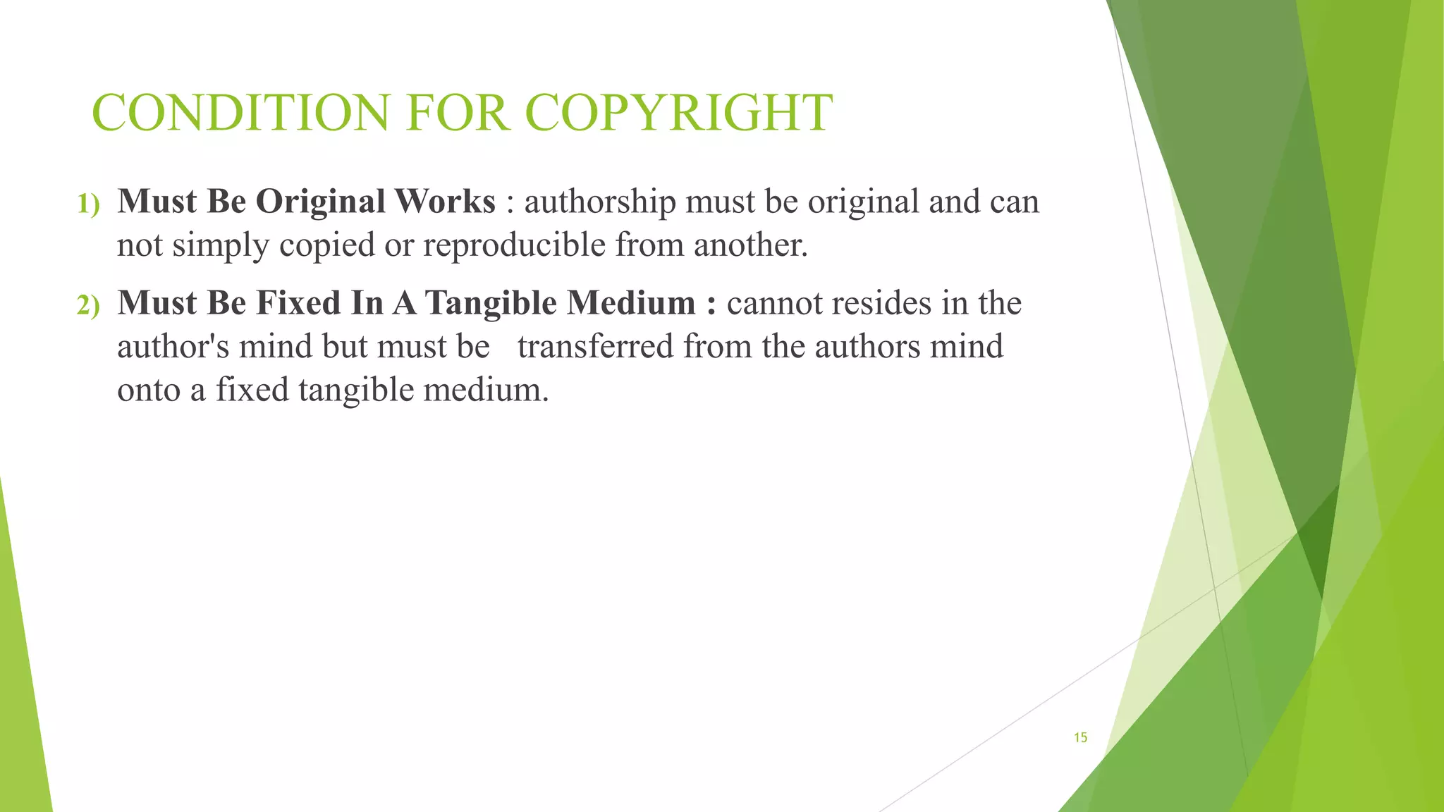 CONDITION FOR COPYRIGHT
1) Must Be Original Works : authorship must be original and can
not simply copied or reproducible from another.
2) Must Be Fixed In A Tangible Medium : cannot resides in the
author's mind but must be transferred from the authors mind
onto a fixed tangible medium.
15
 