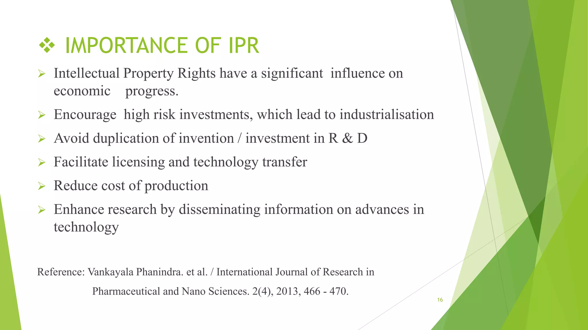  IMPORTANCE OF IPR
 Intellectual Property Rights have a significant influence on
economic progress.
 Encourage high risk investments, which lead to industrialisation
 Avoid duplication of invention / investment in R & D
 Facilitate licensing and technology transfer
 Reduce cost of production
 Enhance research by disseminating information on advances in
technology
Reference: Vankayala Phanindra. et al. / International Journal of Research in
Pharmaceutical and Nano Sciences. 2(4), 2013, 466 - 470.
16
 