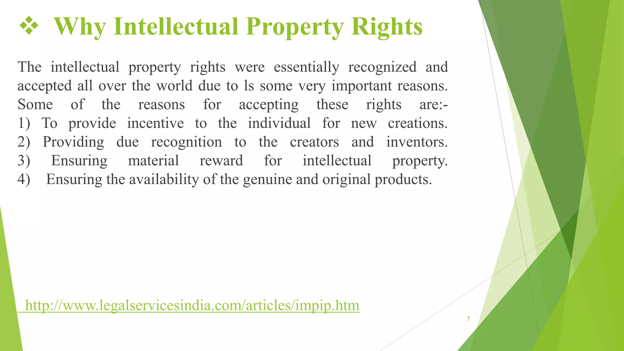  Why Intellectual Property Rights
The intellectual property rights were essentially recognized and
accepted all over the world due to ls some very important reasons.
Some of the reasons for accepting these rights are:-
1) To provide incentive to the individual for new creations.
2) Providing due recognition to the creators and inventors.
3) Ensuring material reward for intellectual property.
4) Ensuring the availability of the genuine and original products.
http://www.legalservicesindia.com/articles/impip.htm
7
 