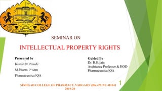 INTELLECTUAL PROPERTY RIGHTS
Presented by
Kishan N. Pawde
M.Pharm 1st sem
Pharmaceutical QA
1
SEMINAR ON
SINHGAD COLLEGE OF PHARMACY, VADGAON (BK) PUNE 411041
2019-20
Guided By
Dr. H.K.jain
Assistance Professor & HOD
Pharmaceutical QA
 