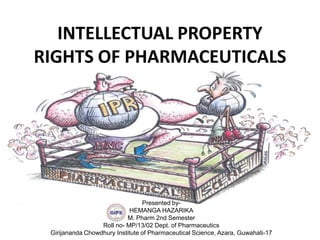 INTELLECTUAL PROPERTY
RIGHTS OF PHARMACEUTICALS
Presented by-
HEMANGA HAZARIKA
M. Pharm 2nd Semester
Roll no- MP/13/02 Dept. of Pharmaceutics
Girijananda Chowdhury Institute of Pharmaceutical Science, Azara, Guwahati-17
 