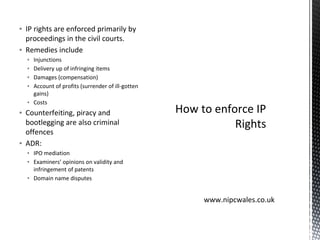 ▪ IP rights are enforced primarily by
proceedings in the civil courts.
▪ Remedies include
▪ Injunctions
▪ Delivery up of infringing items
▪ Damages (compensation)
▪ Account of profits (surrender of ill-gotten
gains)
▪ Costs
▪ Counterfeiting, piracy and
bootlegging are also criminal
offences
▪ ADR:
▪ IPO mediation
▪ Examiners’ opinions on validity and
infringement of patents
▪ Domain name disputes
How to enforce IP
Rights
www.nipcwales.co.uk
 