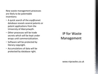 New waste management processes
are likely to be patentable
inventions:
▪ A quick search of the esp@cenet
database reveals several patents or
patent applications from the
University of Aberystwyth.
▪ Other processes will be trade
secrets which will be kept under
wraps until commercialization.
▪ Software will be protected by
literary copyright.
▪ Accumulations of data will be
protected by database right.
IP for Waste
Management
www.nipcwales.co.uk
 