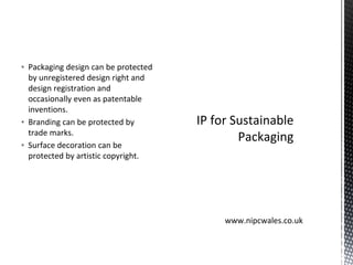 ▪ Packaging design can be protected
by unregistered design right and
design registration and
occasionally even as patentable
inventions.
▪ Branding can be protected by
trade marks.
▪ Surface decoration can be
protected by artistic copyright.
IP for Sustainable
Packaging
www.nipcwales.co.uk
 