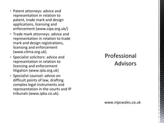 ▪ Patent attorneys: advice and
representation in relation to
patent, trade mark and design
applications, licensing and
enforcement (www.cipa.org.uk/)
▪ Trade mark attorneys: advice and
representation in relation to trade
mark and design registrations,
licensing and enforcement
(www.citma.org.uk).
▪ Specialist solicitors: advice and
representation in relation to
licensing and enforcement
litigation (www.ipla.org.uk)
▪ Specialist counsel: advice on
difficult points of law, drafting
complex legal instruments and
representation in the courts and IP
tribunals (www.ipba.co.uk).
Professional
Advisors
www.nipcwales.co.uk
 