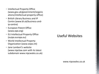 ▪ Intellectual Property Office
(www.gov.uk/government/organis
ations/intellectual-property-office)
▪ British Library Business and IP
Centre (www.bl.uk/business-and-
ip-centre)
▪ European Patent Office
(www.epo.org)
▪ EU Intellectual Property Office
(euipo.europa.eu)
▪ World Intellectual Property
Organization (www.wipo.int)
▪ Jane Lambert’s website
(www.nipclaw.com with its latest
subdomain www.nipcwales.co.uk)
Useful Websites
www.nipcwales.co.uk
 