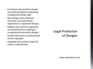 ▪ Functional and aesthetic designs
are protected against copying by
unregistered design right.
▪ New designs with individual
character are protected by
registration as registered designs.
▪ Designs that could be registered
are protected from copying as
unregistered Community designs.
▪ Surface decoration is protected by
artistic copyright.
▪ Copyright also protects works of
artistic craftsmanship.
Legal Protection
of Designs
www.nipcwales.co.uk
 