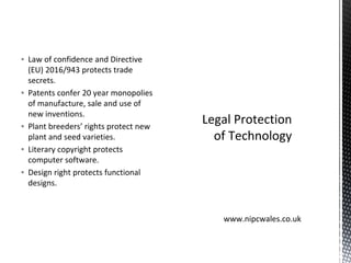 ▪ Law of confidence and Directive
(EU) 2016/943 protects trade
secrets.
▪ Patents confer 20 year monopolies
of manufacture, sale and use of
new inventions.
▪ Plant breeders’ rights protect new
plant and seed varieties.
▪ Literary copyright protects
computer software.
▪ Design right protects functional
designs.
Legal Protection
of Technology
www.nipcwales.co.uk
 