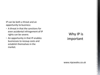 IP can be both a threat and an
opportunity to business:
▪ A threat in that the sanctions for
even accidental infringement of IP
rights can be severe.
▪ An opportunity in that IP enables
businesses to recoup costs and
establish themselves in the
market.
Why IP is
important
www.nipcwales.co.uk
 