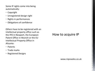 Some IP rights come into being
automatically:
▪ Copyright
▪ Unregistered design right
▪ Rights in performances
▪ Obligations of confidence
Others have to be registered with an
intellectual property office such as
the IPO in Newport, the European
Patent Office in Munich or the EU
Intellectual Property Office in
Alicante:
▪ Patents
▪ Trade marks
▪ Registered Designs
How to acquire IP
www.nipcwales.co.uk
 