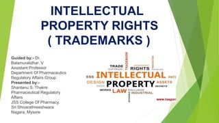 INTELLECTUAL
PROPERTY RIGHTS
( TRADEMARKS )
Guided by:- Dr.
Balamuralidhar. V
Assistant Professor
Department Of Pharmaceutics
Regulatory Affairs Group
Presented by:-
Shantanu S. Thakre
Pharmaceutical Regulatory
Affairs
JSS College Of Pharmacy,
Sri Shivarathreeshwara
Nagara, Mysore
 