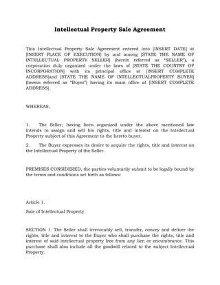 Intellectual Property Sale Agreement
This Intellectual Property Sale Agreement entered into [INSERT DATE] at
[INSERT PLACE OF EXECUTION] by and among [STATE THE NAME OF
INTELLECTUAL PROPERTY SELLER] (herein referred as “SELLER”), a
corporation duly organized under the laws of [STATE THE COUNTRY OF
INCORPORATION] with its principal office at [INSERT COMPLETE
ADDRESS]and [STATE THE NAME OF INTELLECTUALPROPERTY BUYER]
(herein referred as “Buyer”) having its main office at [INSERT COMPLETE
ADDRESS].
WHEREAS,
1. The Seller, having been organized under the above mentioned law
intends to assign and sell his rights, title and interest on the Intellectual
Property subject of this Agreement to the hereto buyer.
2. The Buyer expresses its desire to acquire the rights, title and interest on
the Intellectual Property of the Seller.
PREMISES CONSIDERED, the parties voluntarily submit to be legally bound by
the terms and conditions set forth as follows:
Article 1.
Sale of Intellectual Property
SECTION 1. The Seller shall irrevocably sell, transfer, convey and deliver the
rights, title and interest to the Buyer who shall purchase the rights, title and
interest of said intellectual property free from any lien or encumbrance. This
purchase shall also include all the goodwill related to the subject Intellectual
Property.
 