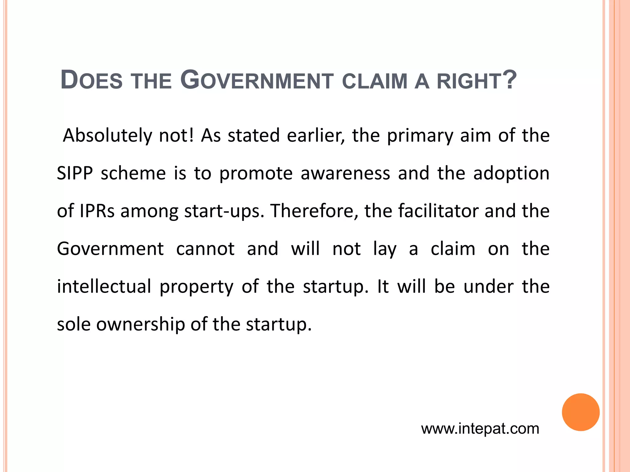 DOES THE GOVERNMENT CLAIM A RIGHT?
Absolutely not! As stated earlier, the primary aim of the
SIPP scheme is to promote awareness and the adoption
of IPRs among start-ups. Therefore, the facilitator and the
Government cannot and will not lay a claim on the
intellectual property of the startup. It will be under the
sole ownership of the startup.
www.intepat.com
 