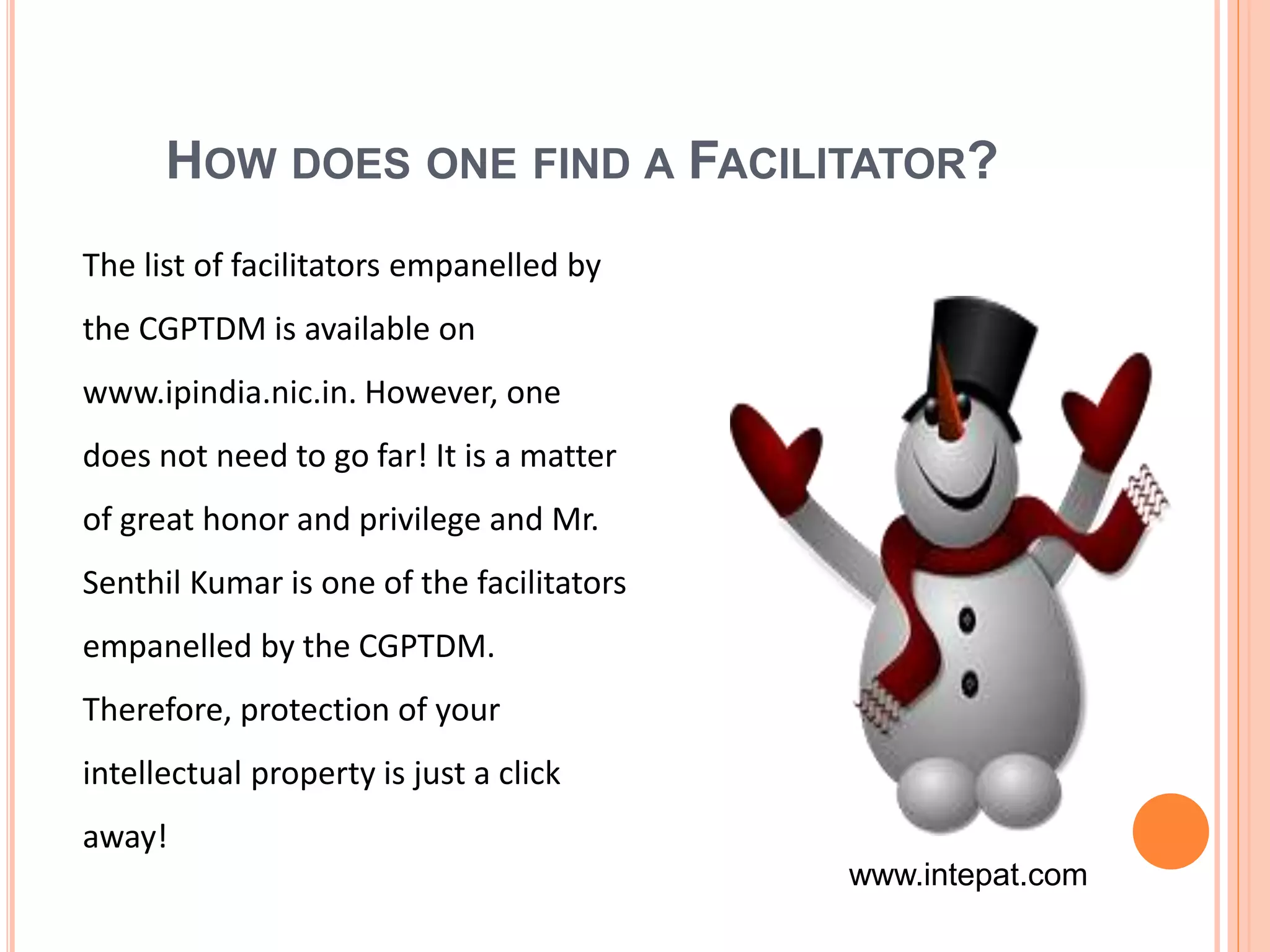 HOW DOES ONE FIND A FACILITATOR?
The list of facilitators empanelled by
the CGPTDM is available on
www.ipindia.nic.in. However, one
does not need to go far! It is a matter
of great honor and privilege and Mr.
Senthil Kumar is one of the facilitators
empanelled by the CGPTDM.
Therefore, protection of your
intellectual property is just a click
away!
www.intepat.com
 