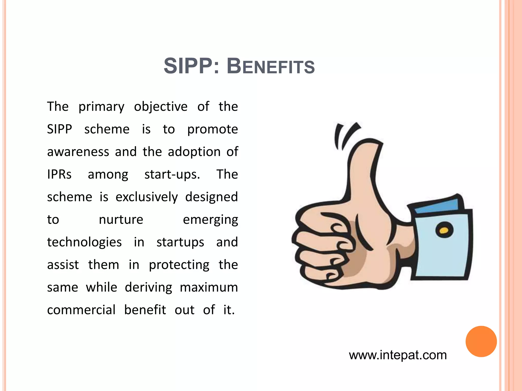 SIPP: BENEFITS
The primary objective of the
SIPP scheme is to promote
awareness and the adoption of
IPRs among start-ups. The
scheme is exclusively designed
to nurture emerging
technologies in startups and
assist them in protecting the
same while deriving maximum
commercial benefit out of it.
www.intepat.com
 