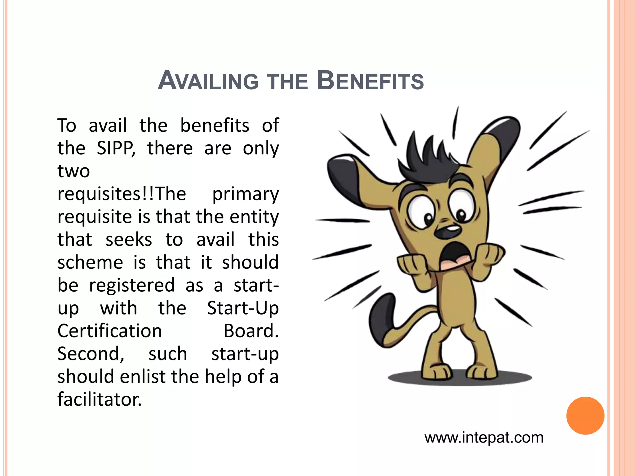 AVAILING THE BENEFITS
To avail the benefits of
the SIPP, there are only
two
requisites!!The primary
requisite is that the entity
that seeks to avail this
scheme is that it should
be registered as a start-
up with the Start-Up
Certification Board.
Second, such start-up
should enlist the help of a
facilitator.
www.intepat.com
 