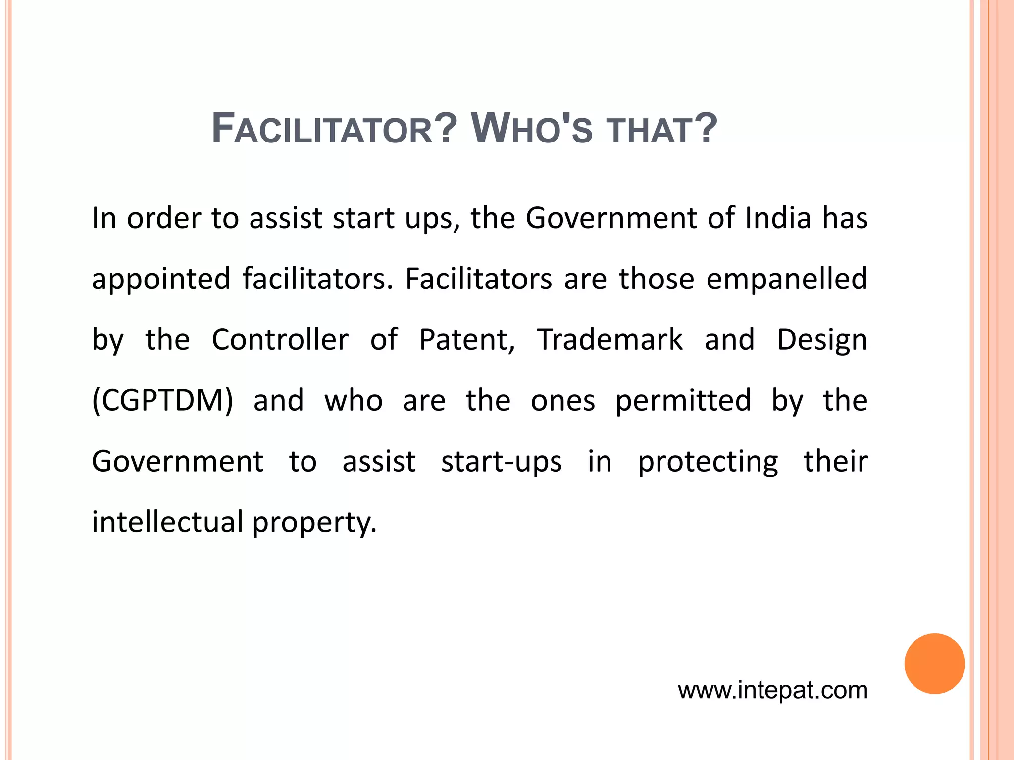 FACILITATOR? WHO'S THAT?
In order to assist start ups, the Government of India has
appointed facilitators. Facilitators are those empanelled
by the Controller of Patent, Trademark and Design
(CGPTDM) and who are the ones permitted by the
Government to assist start-ups in protecting their
intellectual property.
www.intepat.com
 