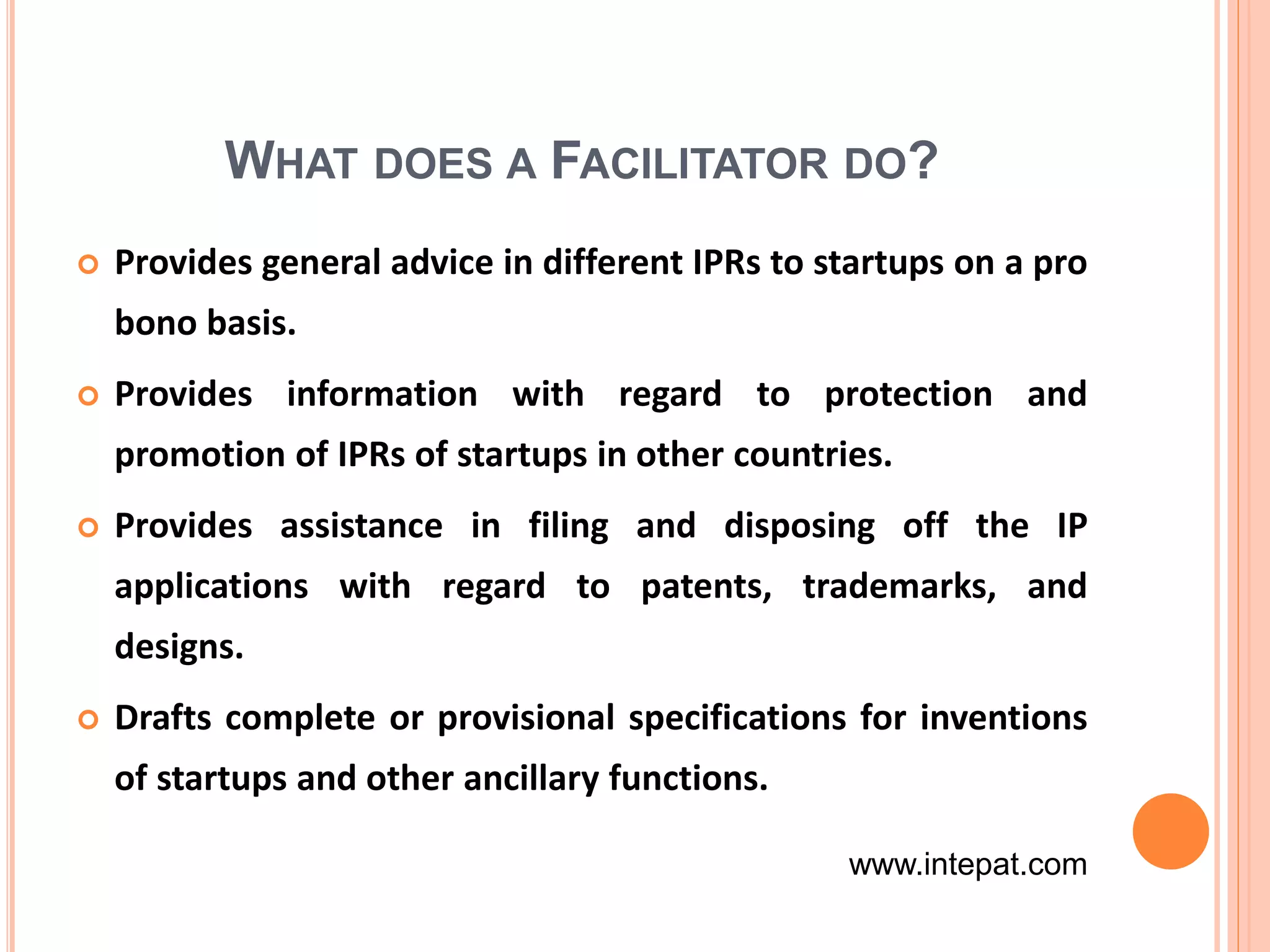 WHAT DOES A FACILITATOR DO?
 Provides general advice in different IPRs to startups on a pro
bono basis.
 Provides information with regard to protection and
promotion of IPRs of startups in other countries.
 Provides assistance in filing and disposing off the IP
applications with regard to patents, trademarks, and
designs.
 Drafts complete or provisional specifications for inventions
of startups and other ancillary functions.
www.intepat.com
 