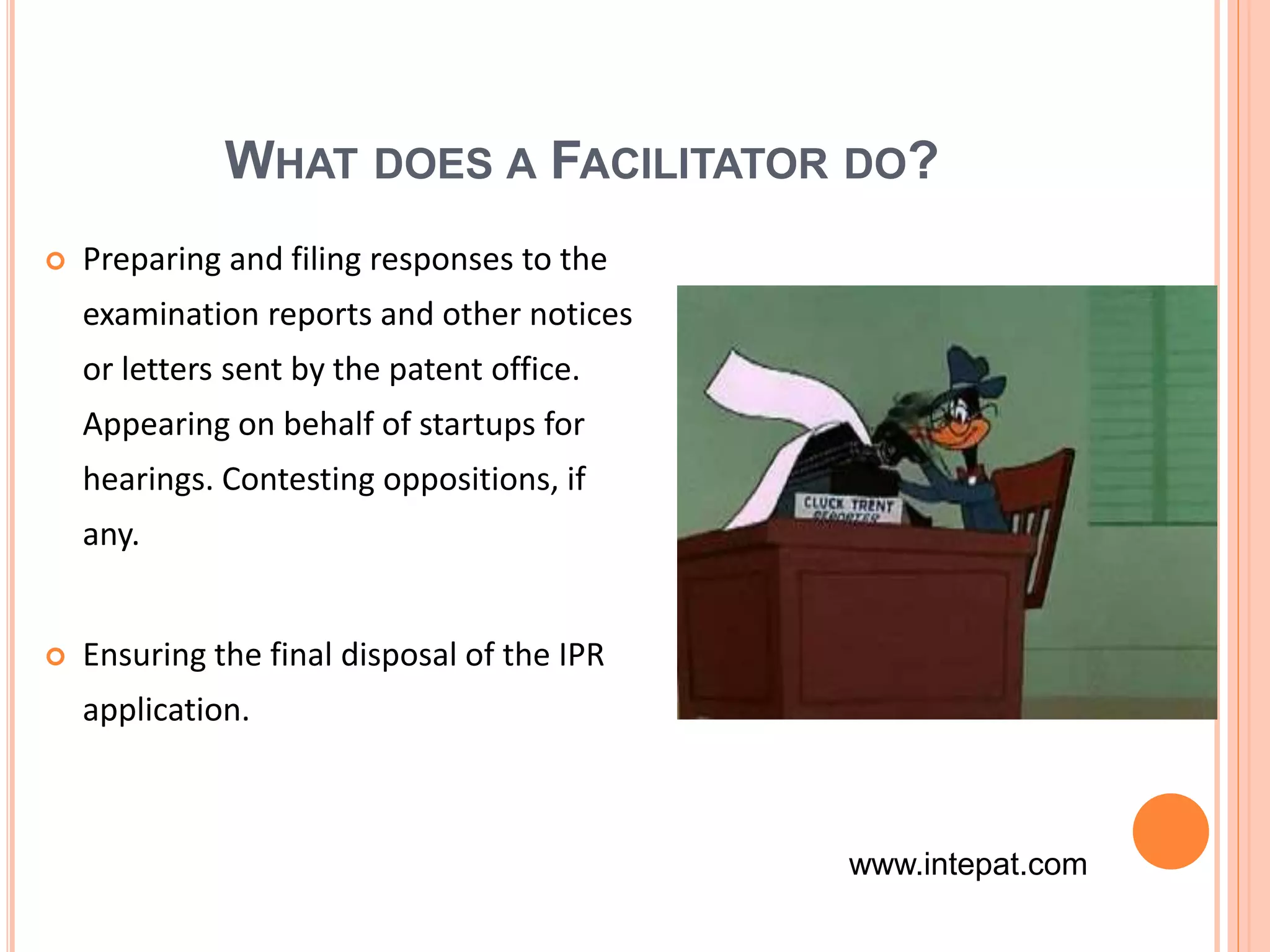 WHAT DOES A FACILITATOR DO?
 Preparing and filing responses to the
examination reports and other notices
or letters sent by the patent office.
Appearing on behalf of startups for
hearings. Contesting oppositions, if
any.
 Ensuring the final disposal of the IPR
application.
www.intepat.com
 