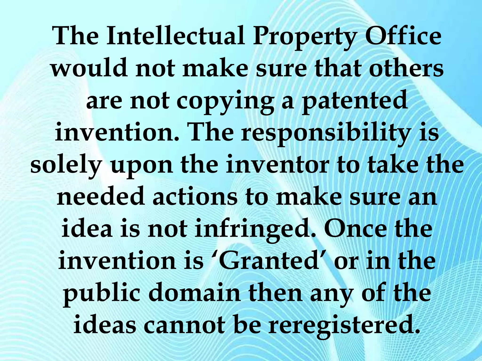 The Intellectual Property Office 
would not make sure that others 
are not copying a patented 
invention. The responsibility is 
solely upon the inventor to take the 
needed actions to make sure an 
idea is not infringed. Once the 
invention is ‘Granted’ or in the 
public domain then any of the 
ideas cannot be reregistered. 
 