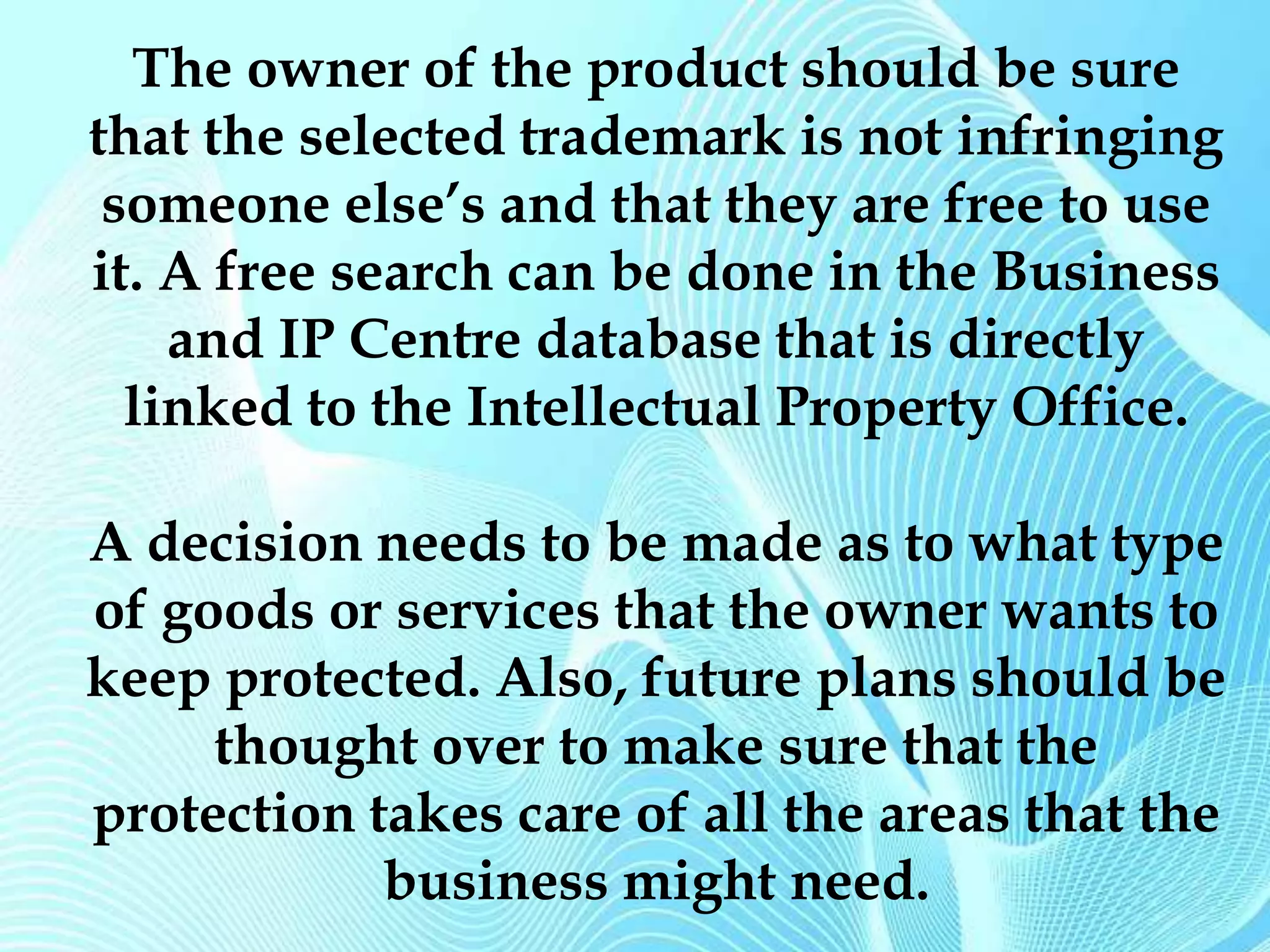 The owner of the product should be sure 
that the selected trademark is not infringing 
someone else’s and that they are free to use 
it. A free search can be done in the Business 
and IP Centre database that is directly 
linked to the Intellectual Property Office. 
A decision needs to be made as to what type 
of goods or services that the owner wants to 
keep protected. Also, future plans should be 
thought over to make sure that the 
protection takes care of all the areas that the 
business might need. 
 