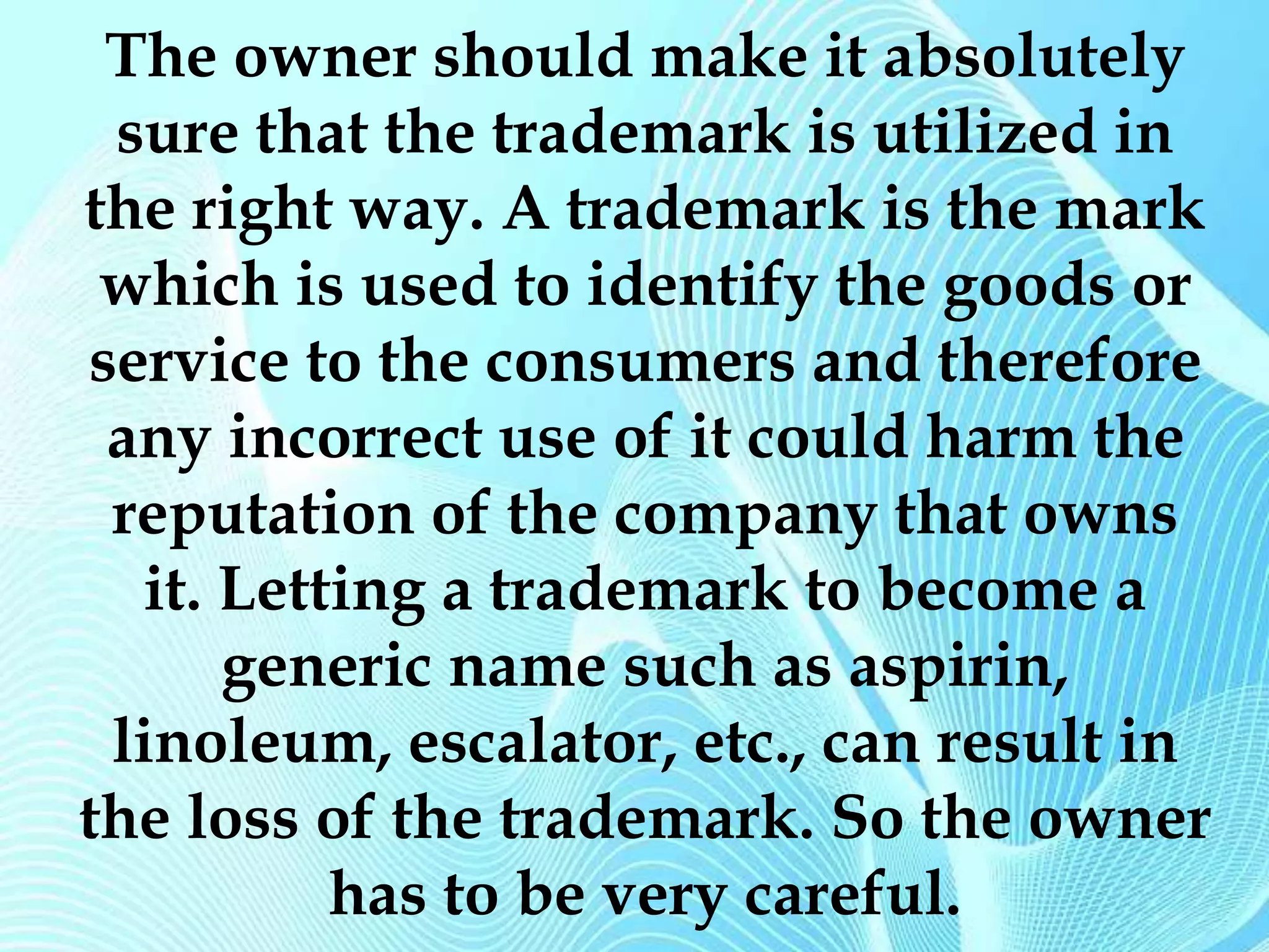 The owner should make it absolutely 
sure that the trademark is utilized in 
the right way. A trademark is the mark 
which is used to identify the goods or 
service to the consumers and therefore 
any incorrect use of it could harm the 
reputation of the company that owns 
it. Letting a trademark to become a 
generic name such as aspirin, 
linoleum, escalator, etc., can result in 
the loss of the trademark. So the owner 
has to be very careful. 
 