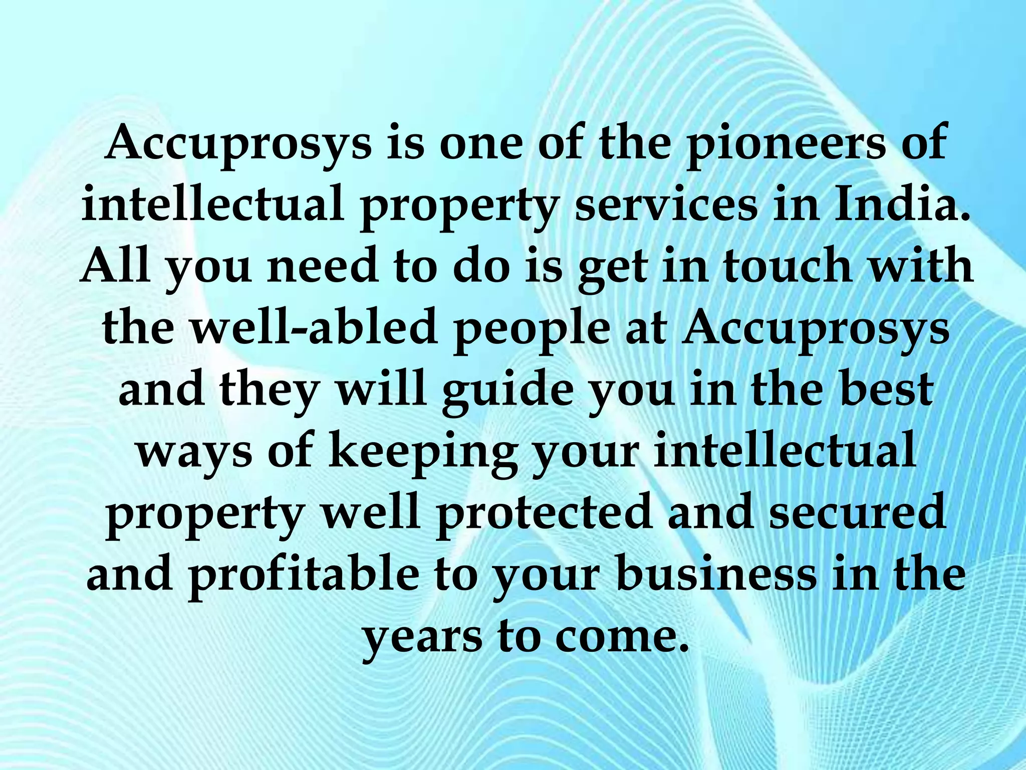 Accuprosys is one of the pioneers of 
intellectual property services in India. 
All you need to do is get in touch with 
the well-abled people at Accuprosys 
and they will guide you in the best 
ways of keeping your intellectual 
property well protected and secured 
and profitable to your business in the 
years to come. 
